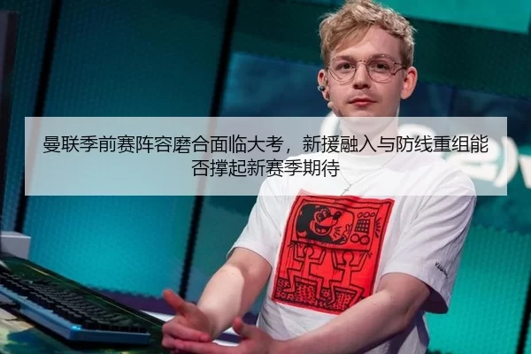 曼联季前赛阵容磨合面临大考，新援融入与防线重组能否撑起新赛季期待